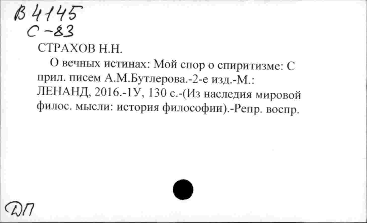 ﻿СТРАХОВ Н.Н.
О вечных истинах: Мой спор о спиритизме: С прил. писем А.М.Бутлерова.-2-е изд.-М.: ЛЕНАНД, 2016.-1 У, 130 с.-(Из наследия мировой филос. мысли: история философии).-Репр. воспр.